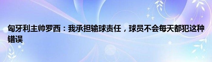 匈牙利主帅罗西：我承担输球责任，球员不会每天都犯这种错误