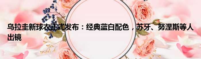 乌拉圭新球衣正式发布：经典蓝白配色，苏牙、努涅斯等人出镜