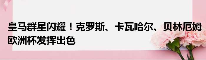 皇马群星闪耀！克罗斯、卡瓦哈尔、贝林厄姆欧洲杯发挥出色