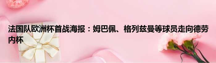 法国队欧洲杯首战海报：姆巴佩、格列兹曼等球员走向德劳内杯