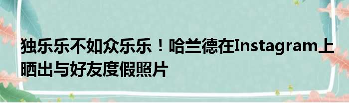 独乐乐不如众乐乐！哈兰德在Instagram上晒出与好友度假照片