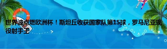 世界波点燃欧洲杯！斯坦丘收获国家队第15球，罗马尼亚现役射手王