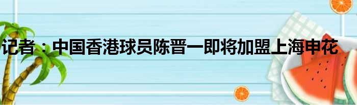 记者：中国香港球员陈晋一即将加盟上海申花