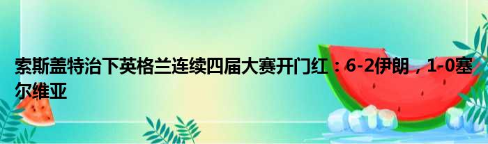 索斯盖特治下英格兰连续四届大赛开门红：6-2伊朗，1-0塞尔维亚