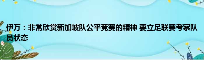 伊万：非常欣赏新加坡队公平竞赛的精神 要立足联赛考察队员状态