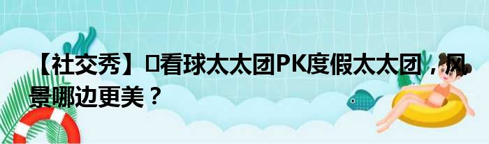 【社交秀】️看球太太团PK度假太太团，风景哪边更美？