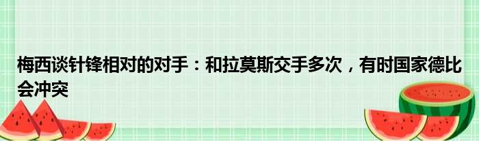 梅西谈针锋相对的对手：和拉莫斯交手多次，有时国家德比会冲突