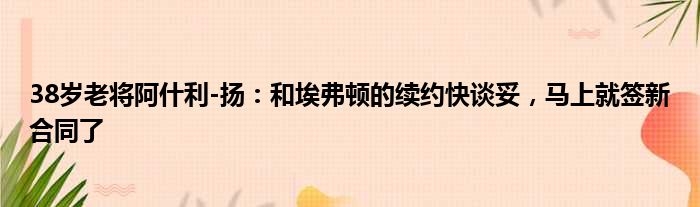 38岁老将阿什利-扬：和埃弗顿的续约快谈妥，马上就签新合同了