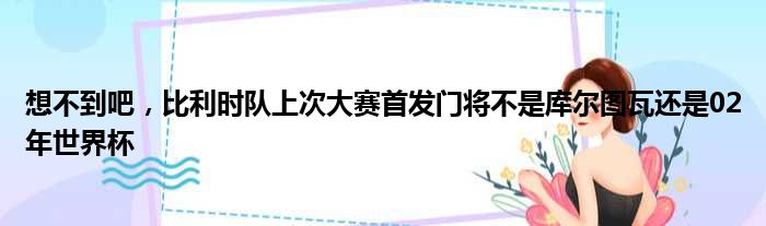 想不到吧，比利时队上次大赛首发门将不是库尔图瓦还是02年世界杯