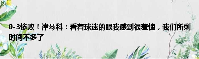 0-3惨败！津琴科：看着球迷的眼我感到很羞愧，我们所剩时间不多了