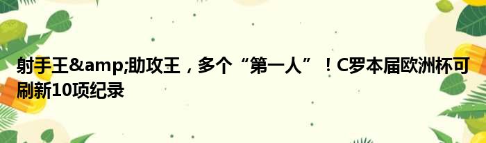 射手王&助攻王，多个“第一人”！C罗本届欧洲杯可刷新10项纪录