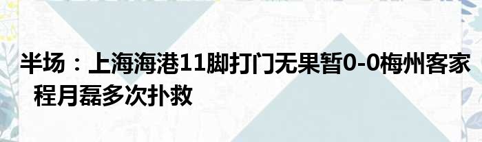 半场：上海海港11脚打门无果暂0-0梅州客家  程月磊多次扑救