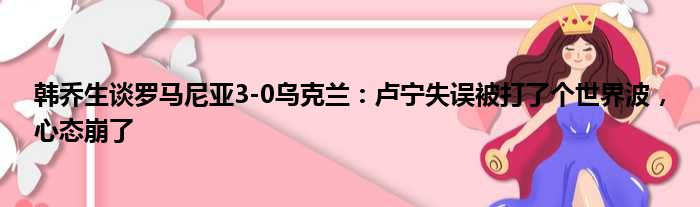 韩乔生谈罗马尼亚3-0乌克兰：卢宁失误被打了个世界波，心态崩了