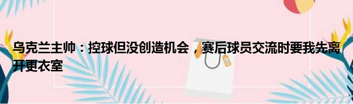 乌克兰主帅：控球但没创造机会，赛后球员交流时要我先离开更衣室