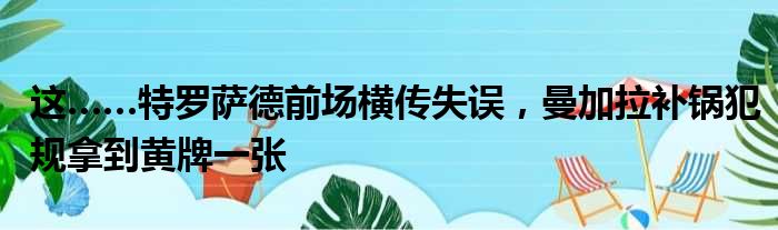 这……特罗萨德前场横传失误，曼加拉补锅犯规拿到黄牌一张