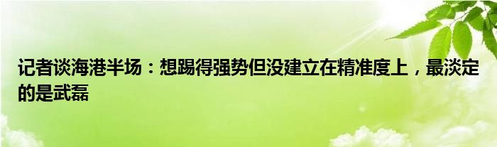 记者谈海港半场：想踢得强势但没建立在精准度上，最淡定的是武磊