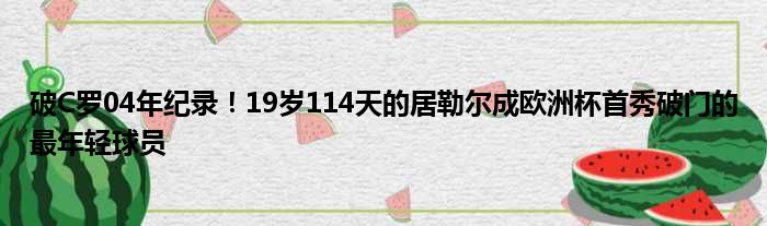 破C罗04年纪录！19岁114天的居勒尔成欧洲杯首秀破门的最年轻球员