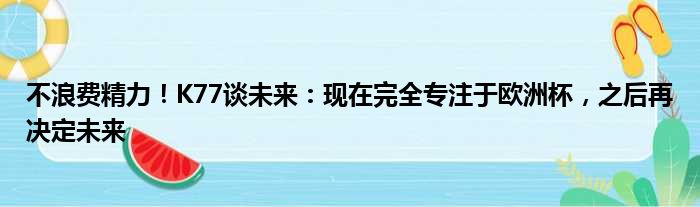 不浪费精力！K77谈未来：现在完全专注于欧洲杯，之后再决定未来