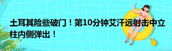 土耳其险些破门！第10分钟艾汗远射击中立柱内侧弹出！