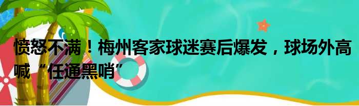 愤怒不满！梅州客家球迷赛后爆发，球场外高喊“任通黑哨”