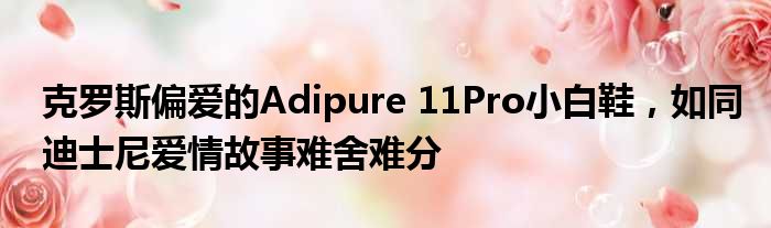 克罗斯偏爱的Adipure 11Pro小白鞋，如同迪士尼爱情故事难舍难分