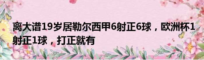 离大谱19岁居勒尔西甲6射正6球，欧洲杯1射正1球，打正就有