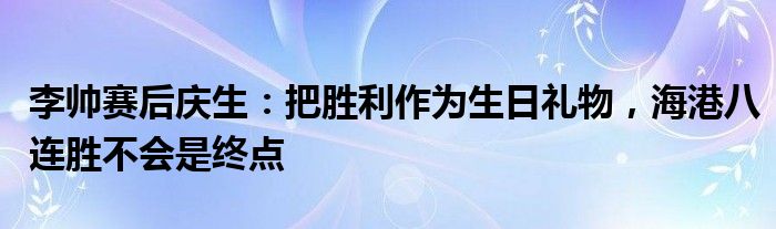 李帅赛后庆生：把胜利作为生日礼物，海港八连胜不会是终点