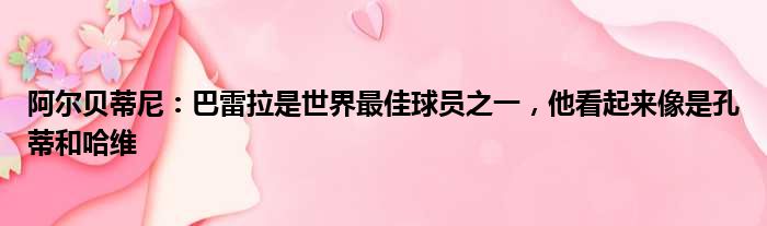 阿尔贝蒂尼：巴雷拉是世界最佳球员之一，他看起来像是孔蒂和哈维