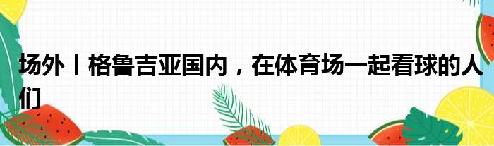 场外丨格鲁吉亚国内，在体育场一起看球的人们