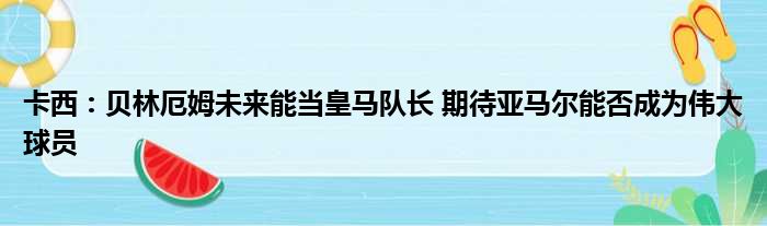 卡西：贝林厄姆未来能当皇马队长 期待亚马尔能否成为伟大球员