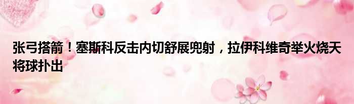 张弓搭箭！塞斯科反击内切舒展兜射，拉伊科维奇举火烧天将球扑出