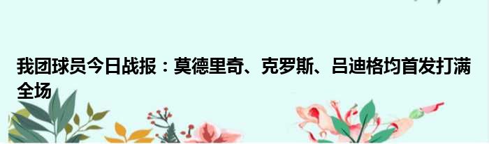 我团球员今日战报：莫德里奇、克罗斯、吕迪格均首发打满全场