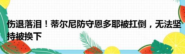 伤退落泪！蒂尔尼防守恩多耶被扛倒，无法坚持被换下