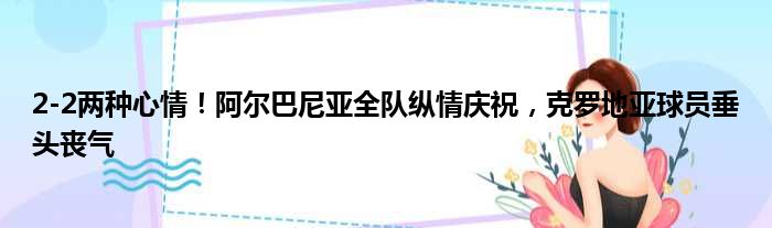 2-2两种心情！阿尔巴尼亚全队纵情庆祝，克罗地亚球员垂头丧气