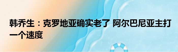 韩乔生：克罗地亚确实老了 阿尔巴尼亚主打一个速度