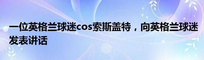 一位英格兰球迷cos索斯盖特，向英格兰球迷发表讲话