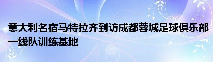 意大利名宿马特拉齐到访成都蓉城足球俱乐部一线队训练基地