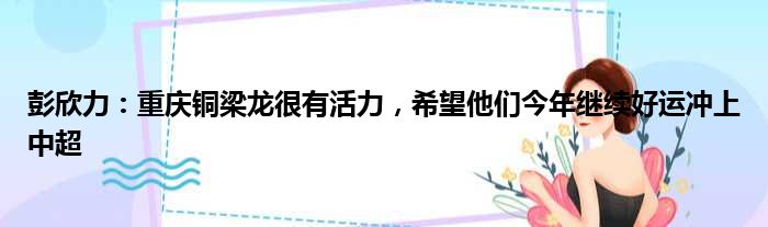 彭欣力：重庆铜梁龙很有活力，希望他们今年继续好运冲上中超