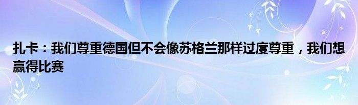 扎卡：我们尊重德国但不会像苏格兰那样过度尊重，我们想赢得比赛