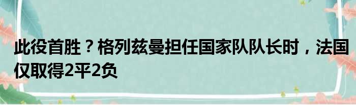 此役首胜？格列兹曼担任国家队队长时，法国仅取得2平2负