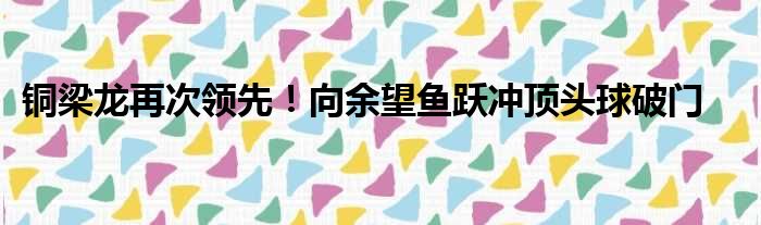 铜梁龙再次领先！向余望鱼跃冲顶头球破门