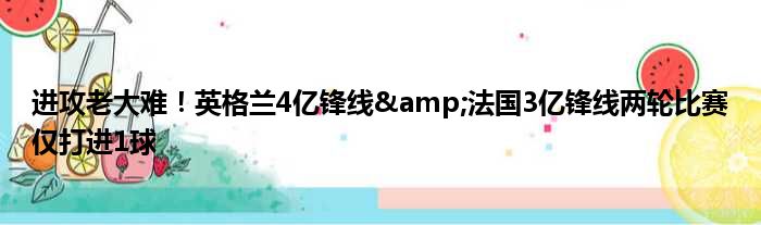 进攻老大难！英格兰4亿锋线&法国3亿锋线两轮比赛仅打进1球