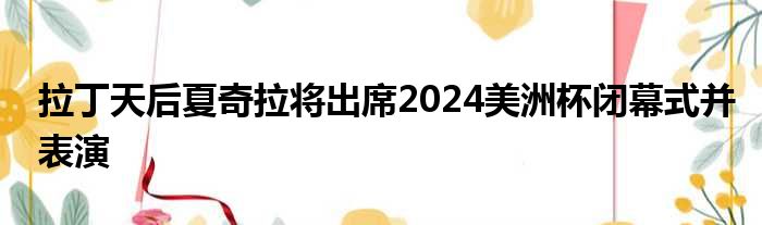 拉丁天后夏奇拉将出席2024美洲杯闭幕式并表演