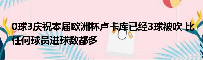 0球3庆祝本届欧洲杯卢卡库已经3球被吹 比任何球员进球数都多