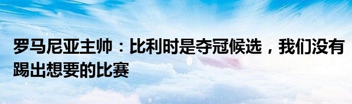 罗马尼亚主帅：比利时是夺冠候选，我们没有踢出想要的比赛