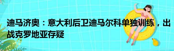 迪马济奥：意大利后卫迪马尔科单独训练，出战克罗地亚存疑