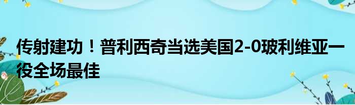 传射建功！普利西奇当选美国2-0玻利维亚一役全场最佳