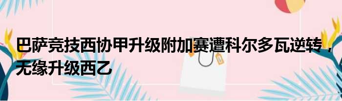 巴萨竞技西协甲升级附加赛遭科尔多瓦逆转，无缘升级西乙