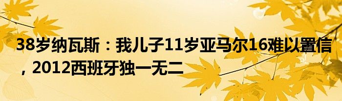 38岁纳瓦斯：我儿子11岁亚马尔16难以置信，2012西班牙独一无二