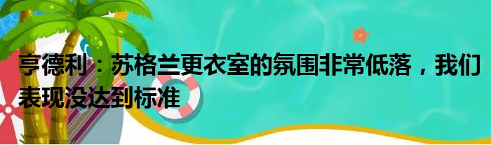 亨德利：苏格兰更衣室的氛围非常低落，我们表现没达到标准